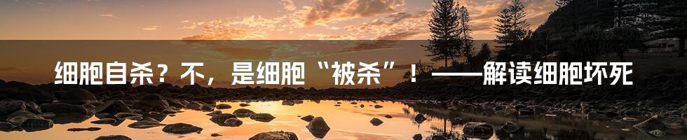 细胞自杀?不,是细胞“被杀”!——解读细胞坏死
