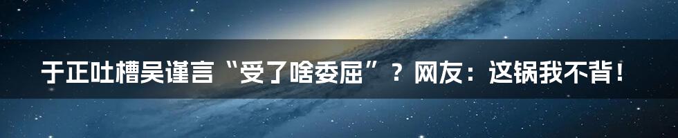 于正吐槽吴谨言“受了啥委屈”?网友:这锅我不背!