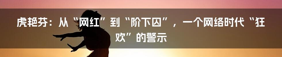 虎艳芬:从“网红”到“阶下囚”,一个网络时代“狂欢”的警示