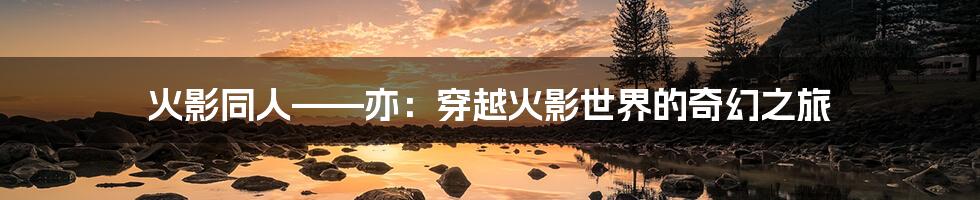 火影同人——亦:穿越火影世界的奇幻之旅