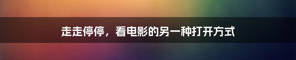 走走停停,看电影的另一种打开方式