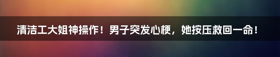 清洁工大姐神操作！男子突发心梗，她按压救回一命！