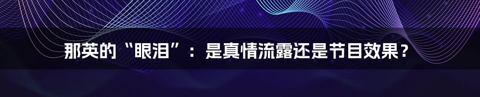 那英的“眼泪”:是真情流露还是节目效果?