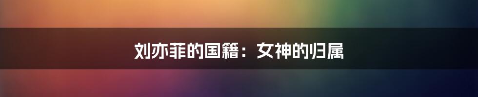 刘亦菲的国籍:女神的归属