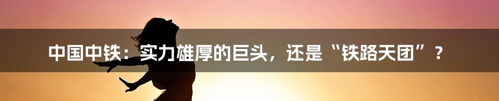 中国中铁:实力雄厚的巨头,还是“铁路天团”?