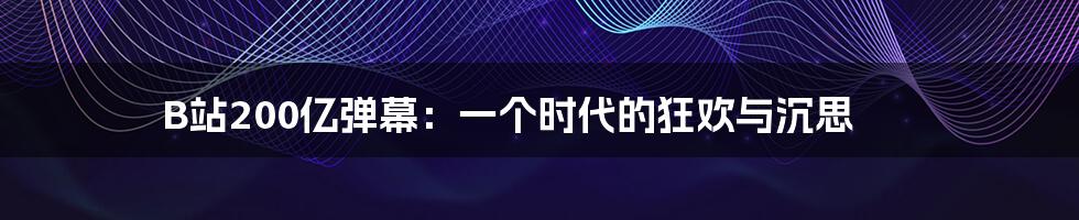 B站200亿弹幕:一个时代的狂欢与沉思