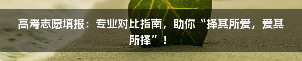 高考志愿填报：专业对比指南，助你“择其所爱，爱其所择”！