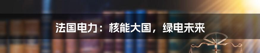 法国电力:核能大国,绿电未来