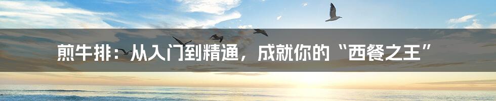 煎牛排:从入门到精通,成就你的“西餐之王”