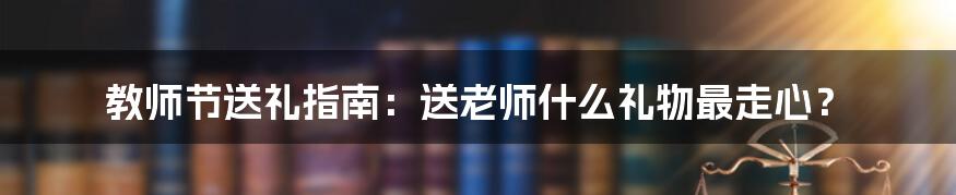 教师节送礼指南：送老师什么礼物最走心？