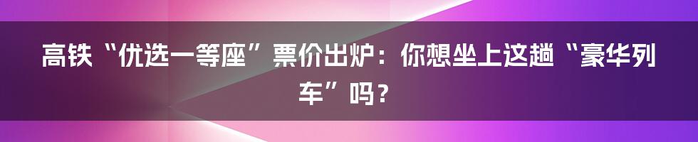 高铁“优选一等座”票价出炉:你想坐上这趟“豪华列车”吗?