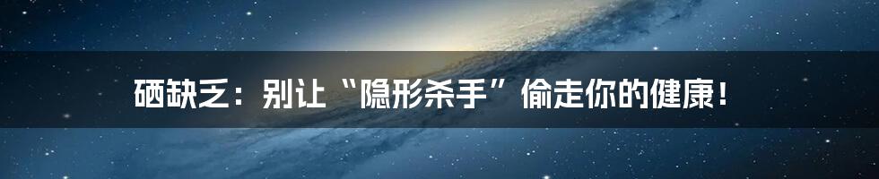 硒缺乏:别让“隐形杀手”偷走你的健康!