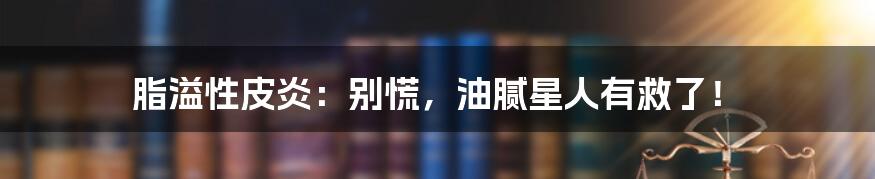 脂溢性皮炎:别慌,油腻星人有救了!