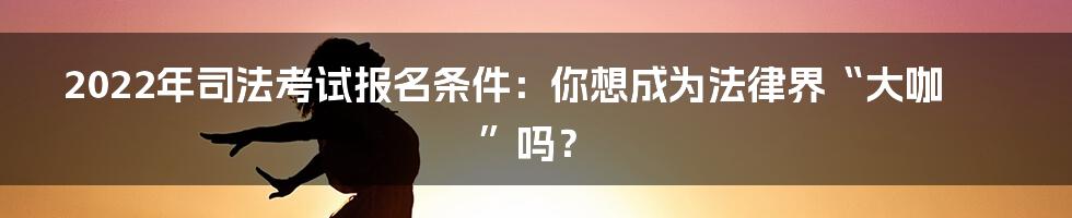 2022年司法考试报名条件:你想成为法律界“大咖”吗?