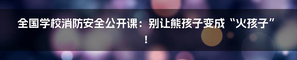 全国学校消防安全公开课：别让熊孩子变成“火孩子”！