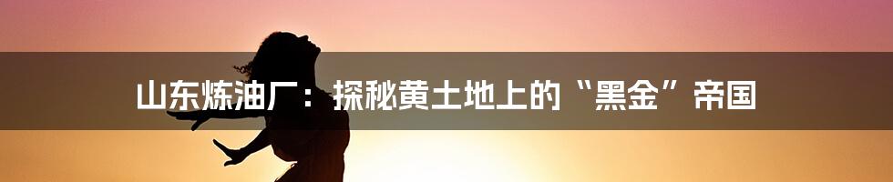 山东炼油厂:探秘黄土地上的“黑金”帝国
