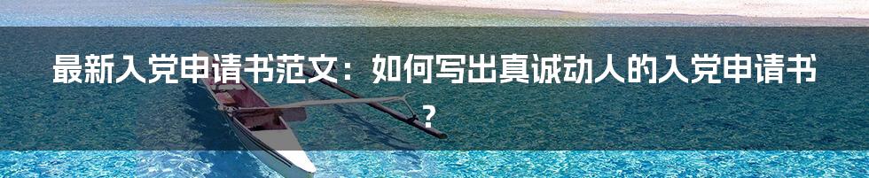 最新入党申请书范文:如何写出真诚动人的入党申请书?