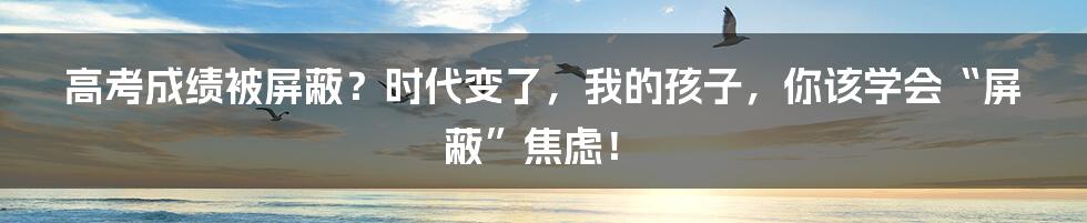 高考成绩被屏蔽?时代变了,我的孩子,你该学会“屏蔽”焦虑!
