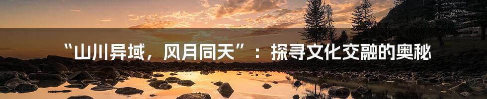 “山川异域，风月同天”：探寻文化交融的奥秘