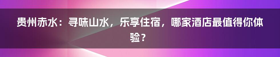 贵州赤水：寻味山水，乐享住宿，哪家酒店最值得你体验？