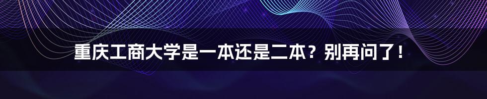 重庆工商大学是一本还是二本?别再问了!