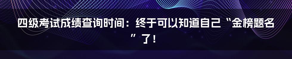四级考试成绩查询时间:终于可以知道自己“金榜题名”了!