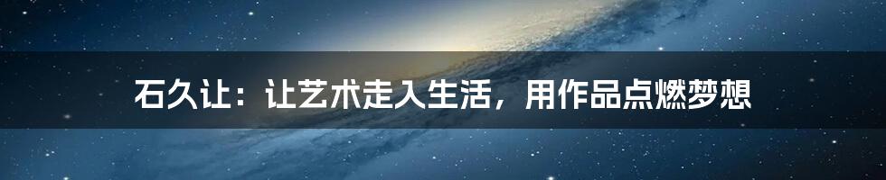 石久让:让艺术走入生活,用作品点燃梦想