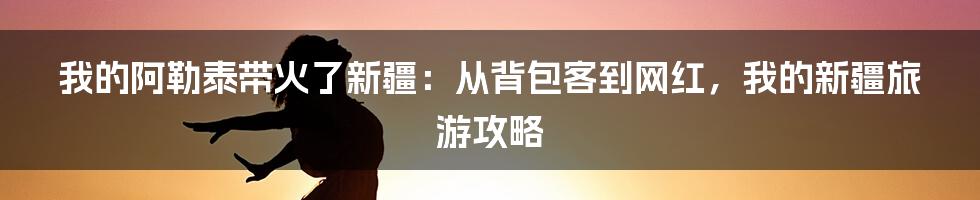 我的阿勒泰带火了新疆:从背包客到网红,我的新疆旅游攻略