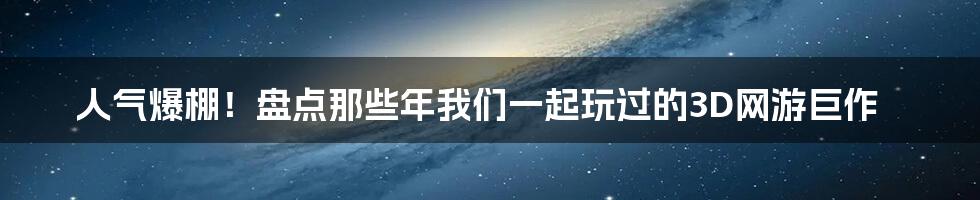 人气爆棚!盘点那些年我们一起玩过的3D网游巨作