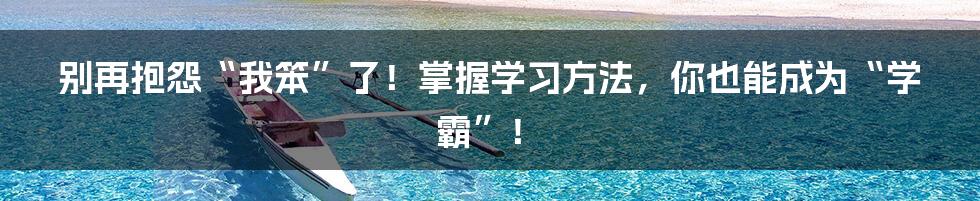 别再抱怨“我笨”了！掌握学习方法，你也能成为“学霸”！