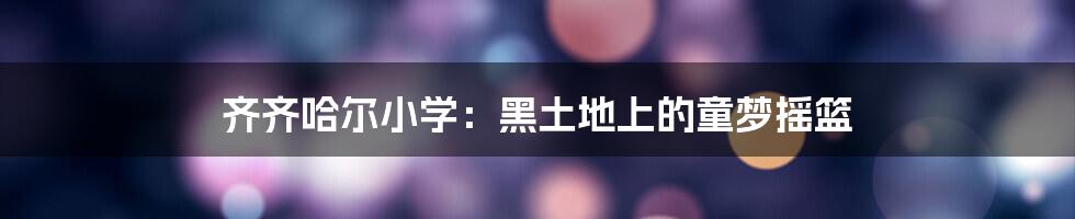 齐齐哈尔小学:黑土地上的童梦摇篮