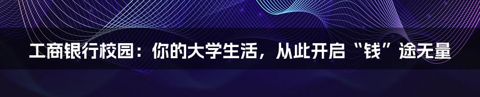 工商银行校园:你的大学生活,从此开启“钱”途无量