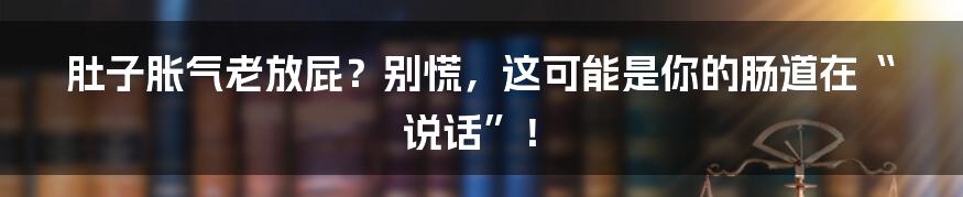肚子胀气老放屁?别慌,这可能是你的肠道在“说话”!