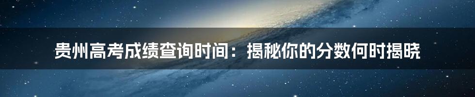 贵州高考成绩查询时间:揭秘你的分数何时揭晓
