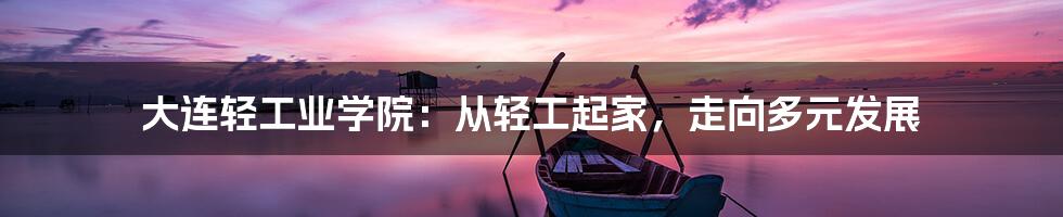 大连轻工业学院:从轻工起家,走向多元发展