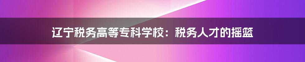 辽宁税务高等专科学校：税务人才的摇篮