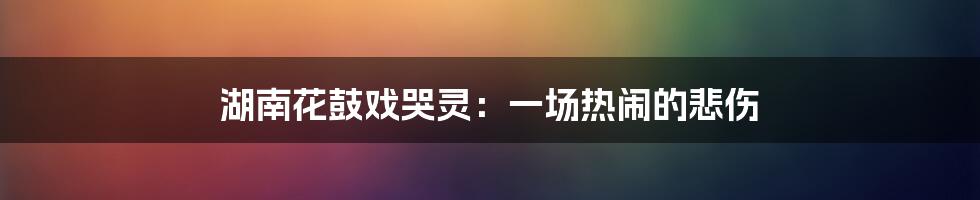 湖南花鼓戏哭灵:一场热闹的悲伤