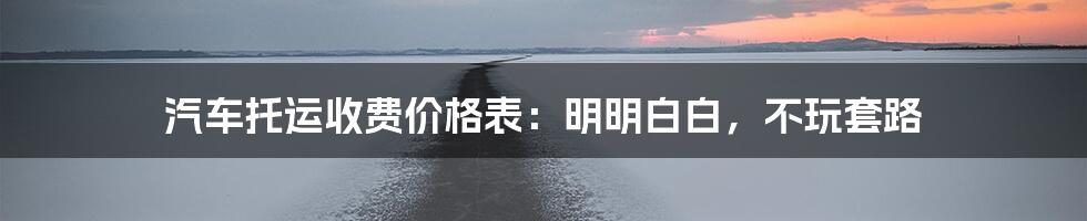 汽车托运收费价格表:明明白白,不玩套路