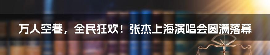 万人空巷,全民狂欢!张杰上海演唱会圆满落幕