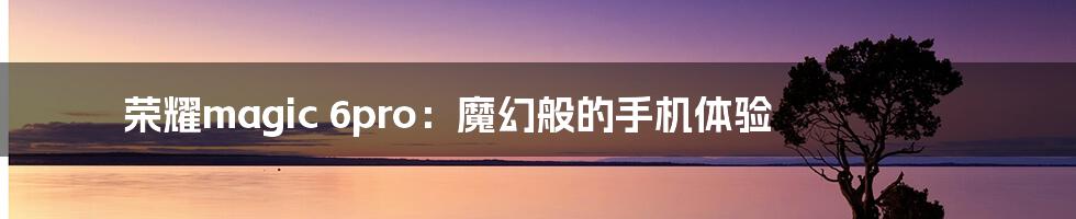荣耀magic 6pro:魔幻般的手机体验