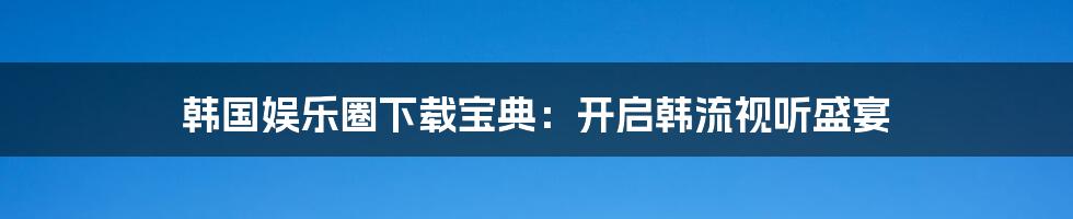韩国娱乐圈下载宝典:开启韩流视听盛宴