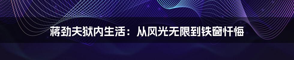 蒋劲夫狱内生活:从风光无限到铁窗忏悔