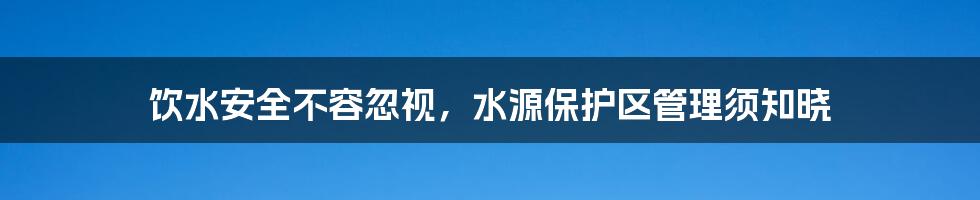 饮水安全不容忽视,水源保护区管理须知晓