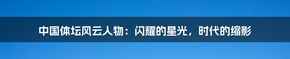 中国体坛风云人物:闪耀的星光,时代的缩影