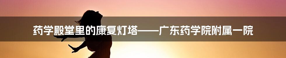 药学殿堂里的康复灯塔——广东药学院附属一院