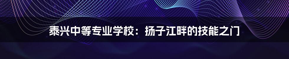 泰兴中等专业学校:扬子江畔的技能之门