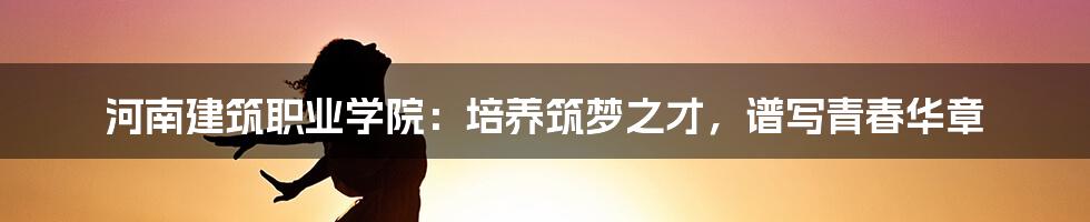 河南建筑职业学院:培养筑梦之才,谱写青春华章