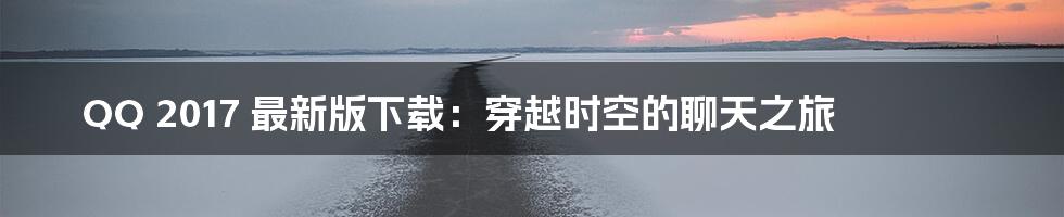 QQ 2017 最新版下载:穿越时空的聊天之旅