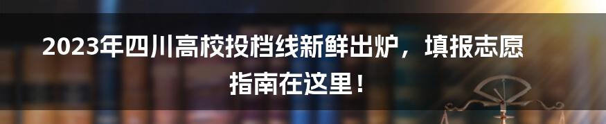 2023年四川高校投档线新鲜出炉,填报志愿指南在这里!