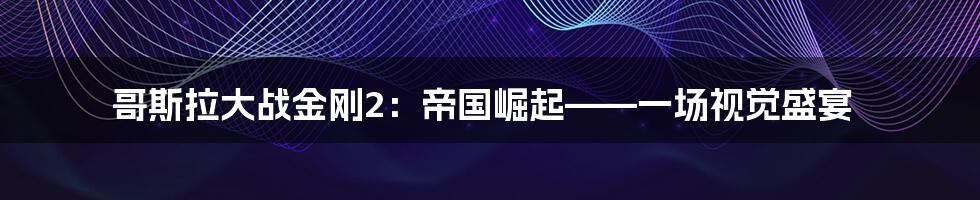 哥斯拉大战金刚2:帝国崛起——一场视觉盛宴